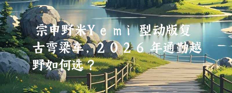 宗申野米Yemi型动版复古弯梁车，2026年通勤越野如何选？