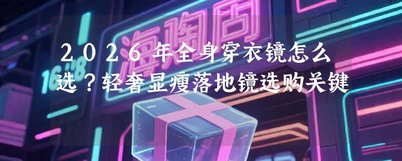 2026年全身穿衣镜怎么选？轻奢显瘦落地镜选购关键
