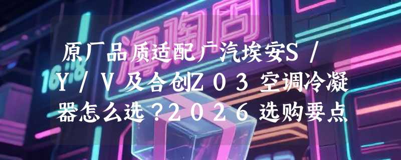 原厂品质适配广汽埃安S/Y/V及合创Z03空调冷凝器怎么选？2026选购要点解析