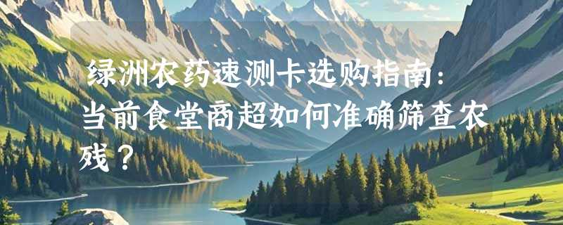 绿洲农药速测卡选购指南：当前食堂商超如何准确筛查农残？