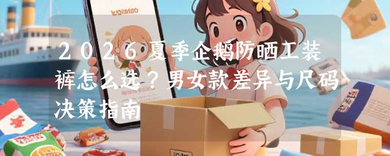 2026夏季企鹅防晒工装裤怎么选？男女款差异与尺码决策指南