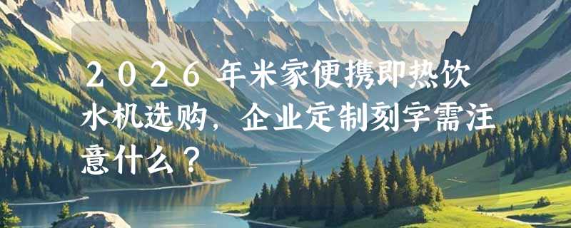 2026年米家便携即热饮水机选购，企业定制刻字需注意什么？