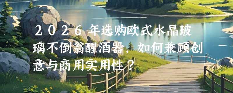 2026年选购欧式水晶玻璃不倒翁醒酒器，如何兼顾创意与商用实用性？