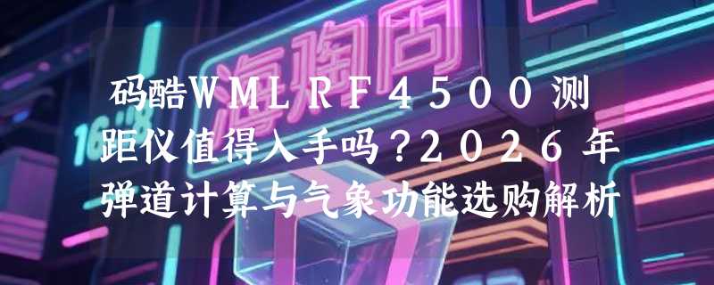 码酷WMLRF4500测距仪值得入手吗？2026年弹道计算与气象功能选购解析