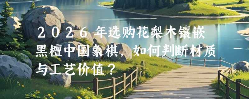 2026年选购花梨木镶嵌黑檀中国象棋，如何判断材质与工艺价值？