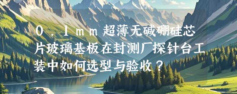 0.1mm超薄无碱硼硅芯片玻璃基板在封测厂探针台工装中如何选型与验收？