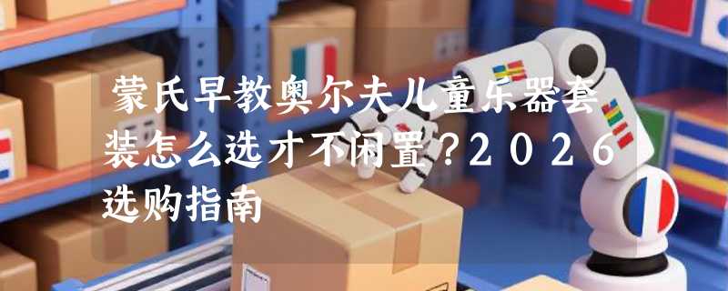 蒙氏早教奥尔夫儿童乐器套装怎么选才不闲置？2026选购指南