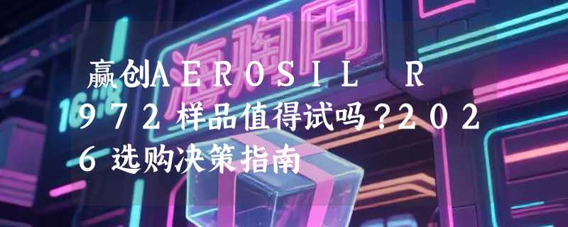 赢创AEROSIL R 972样品值得试吗？2026选购决策指南