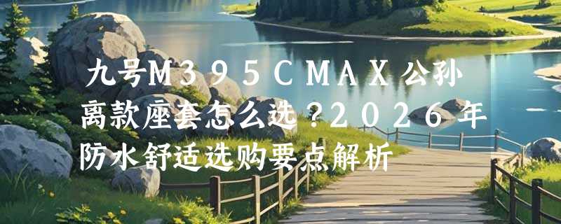 九号M395CMAX公孙离款座套怎么选？2026年防水舒适选购要点解析
