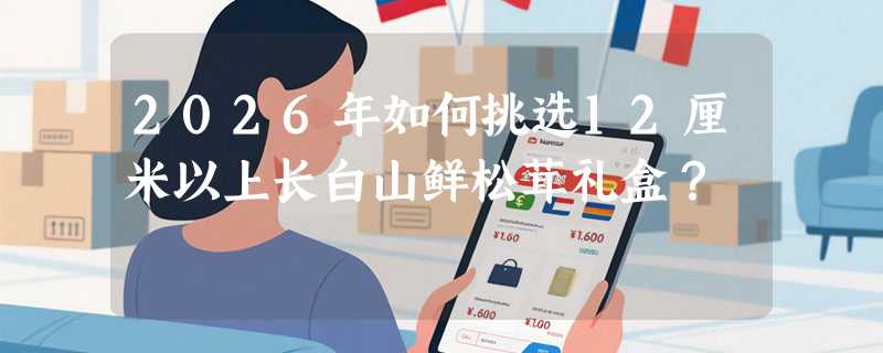 2026年如何挑选12厘米以上长白山鲜松茸礼盒？