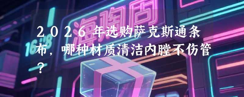 2026年选购萨克斯通条布，哪种材质清洁内膛不伤管？