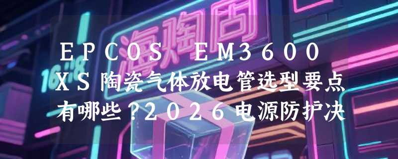 EPCOS EM3600XS陶瓷气体放电管选型要点有哪些？2026电源防护决策参考