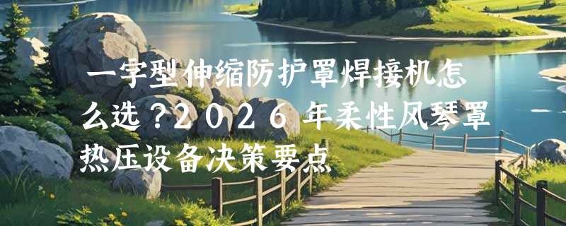一字型伸缩防护罩焊接机怎么选？2026年柔性风琴罩热压设备决策要点