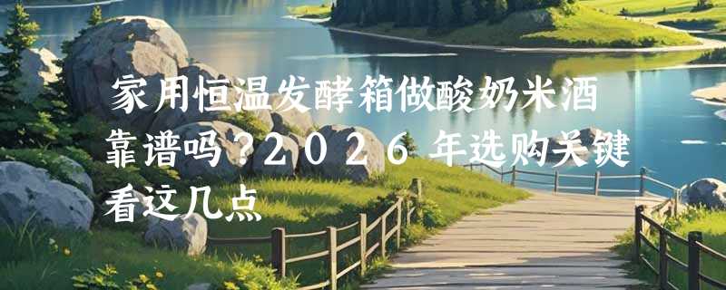 家用恒温发酵箱做酸奶米酒靠谱吗？2026年选购关键看这几点