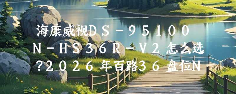 海康威视DS-95100N-HS36R-V2怎么选？2026年百路36盘位NVR配置要点