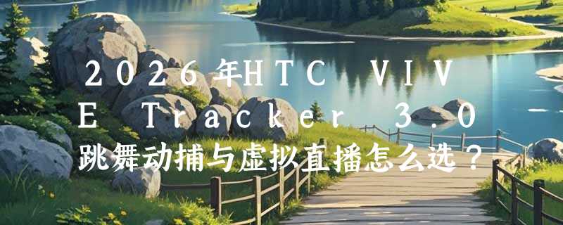 2026年HTC VIVE Tracker 3.0跳舞动捕与虚拟直播怎么选？