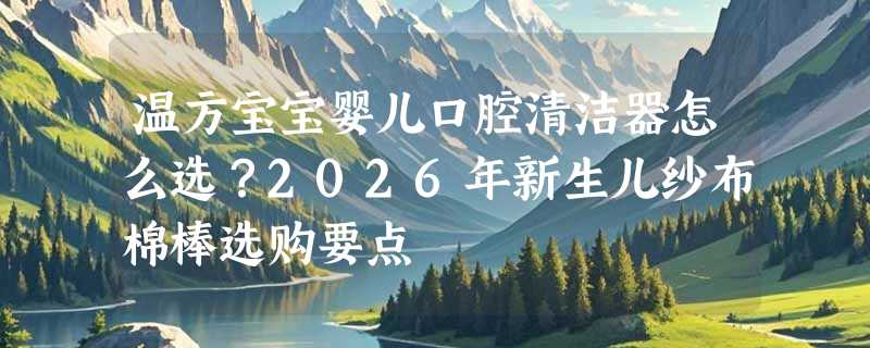 温方宝宝婴儿口腔清洁器怎么选？2026年新生儿纱布棉棒选购要点