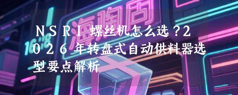 NSRI螺丝机怎么选？2026年转盘式自动供料器选型要点解析