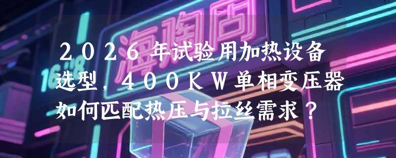 2026年试验用加热设备选型，400KW单相变压器如何匹配热压与拉丝需求？