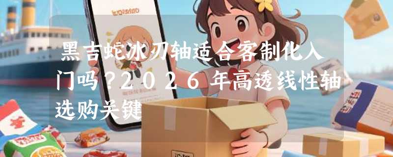 黑吉蛇冰刃轴适合客制化入门吗？2026年高透线性轴选购关键
