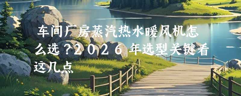 车间厂房蒸汽热水暖风机怎么选？2026年选型关键看这几点