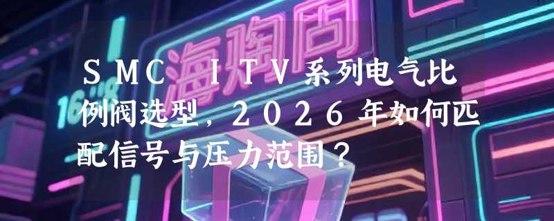 SMC ITV系列电气比例阀选型，2026年如何匹配信号与压力范围？