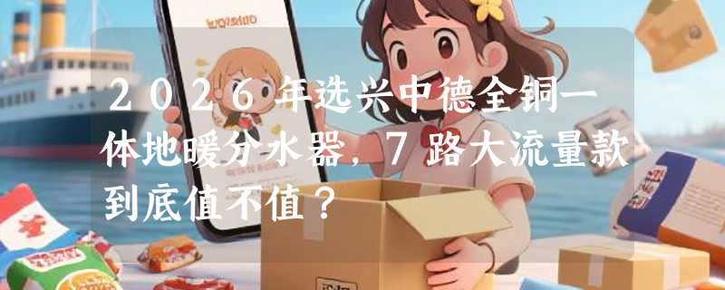 2026年选兴中德全铜一体地暖分水器，7路大流量款到底值不值？