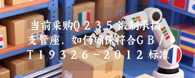当前采购Q235锻制承插支管座，如何确保符合GB/T19326-2012标准？