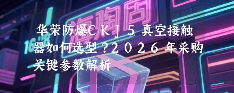 华荣防爆CKJ5真空接触器如何选型？2026年采购关键参数解析
