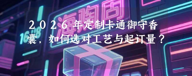 2026年定制卡通御守香囊，如何选对工艺与起订量？
