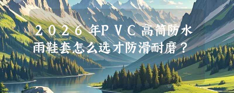2026年PVC高筒防水雨鞋套怎么选才防滑耐磨？