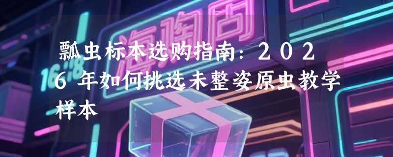 瓢虫标本选购指南：2026年如何挑选未整姿原虫教学样本