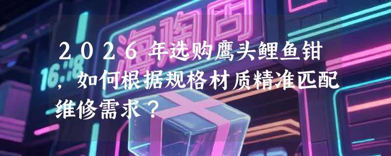 2026年选购鹰头鲤鱼钳，如何根据规格材质精准匹配维修需求？