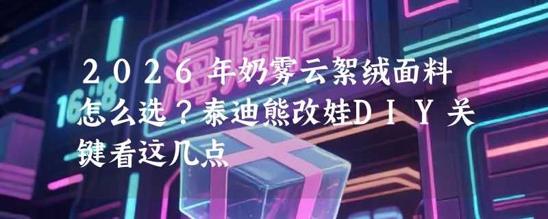 2026年奶雾云絮绒面料怎么选？泰迪熊改娃DIY关键看这几点