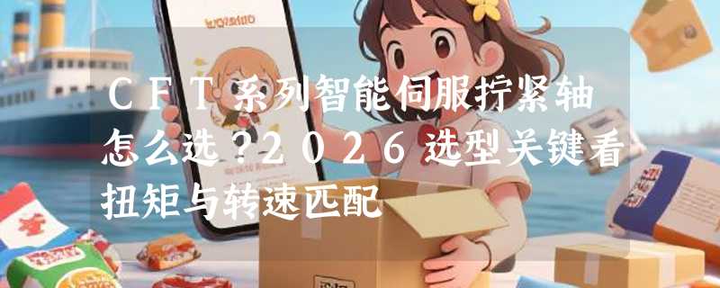 CFT系列智能伺服拧紧轴怎么选？2026选型关键看扭矩与转速匹配