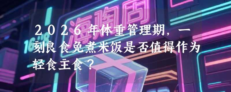 2026年体重管理期，一刻良食免煮米饭是否值得作为轻食主食？