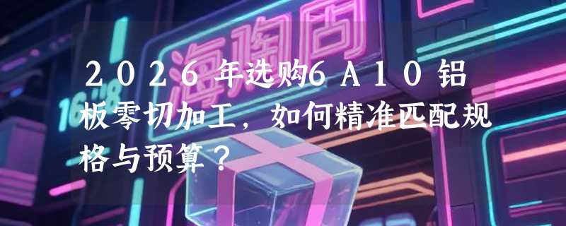 2026年选购6A10铝板零切加工，如何精准匹配规格与预算？