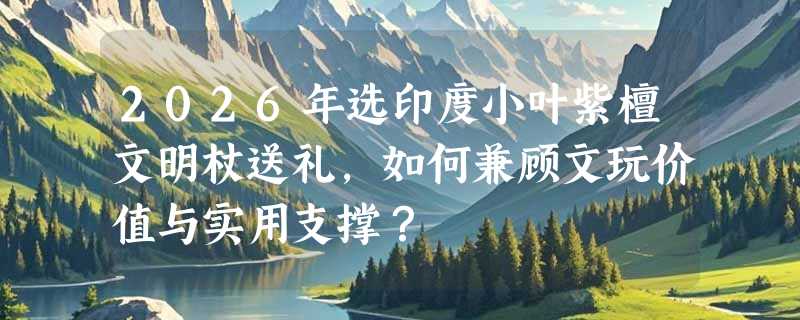 2026年选印度小叶紫檀文明杖送礼，如何兼顾文玩价值与实用支撑？