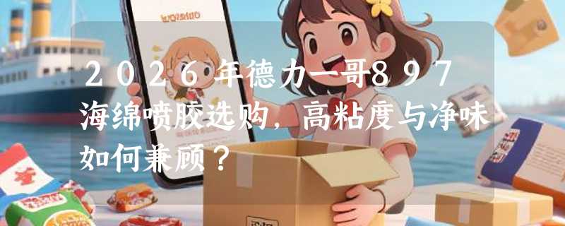 2026年德力一哥897海绵喷胶选购，高粘度与净味如何兼顾？
