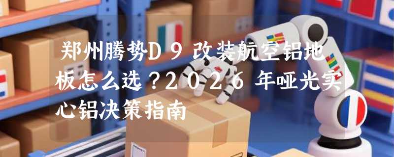 郑州腾势D9改装航空铝地板怎么选？2026年哑光实心铝决策指南