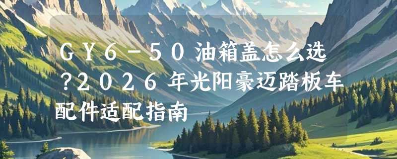 GY6-50油箱盖怎么选？2026年光阳豪迈踏板车配件适配指南