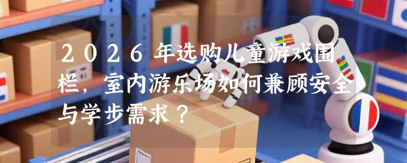 2026年选购儿童游戏围栏，室内游乐场如何兼顾安全与学步需求？