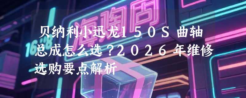 贝纳利小迅龙150S曲轴总成怎么选？2026年维修选购要点解析
