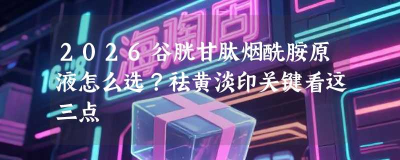 2026谷胱甘肽烟酰胺原液怎么选？祛黄淡印关键看这三点