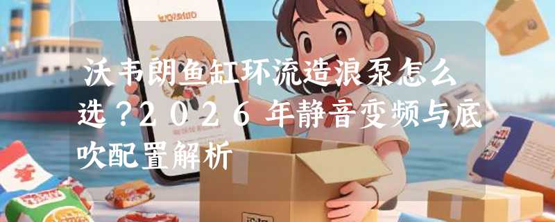 沃韦朗鱼缸环流造浪泵怎么选？2026年静音变频与底吹配置解析