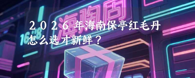 2026年海南保亭红毛丹怎么选才新鲜？