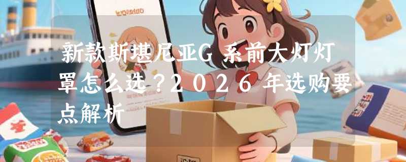 新款斯堪尼亚G系前大灯灯罩怎么选？2026年选购要点解析