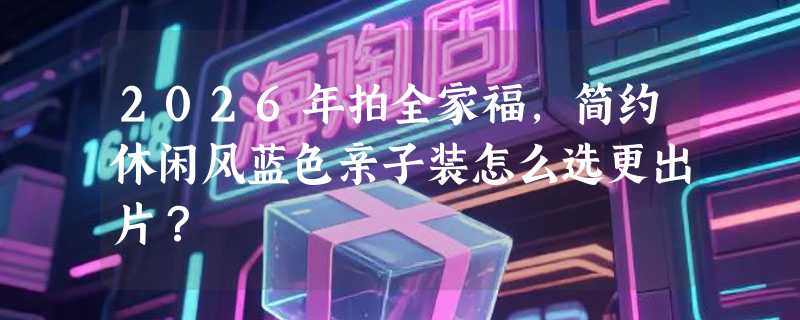 2026年拍全家福，简约休闲风蓝色亲子装怎么选更出片？