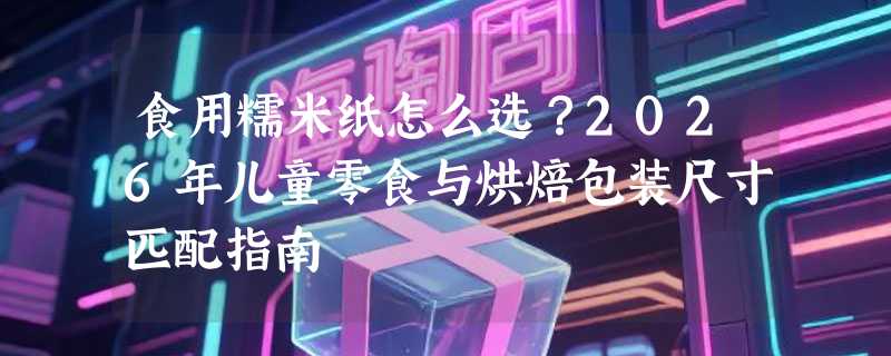 食用糯米纸怎么选？2026年儿童零食与烘焙包装尺寸匹配指南