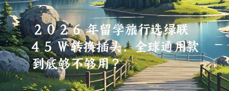 2026年留学旅行选绿联45W转换插头，全球通用款到底够不够用？
